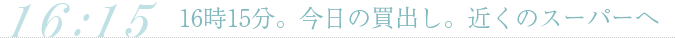 16時15分。今日の買出し。近くのスーパーへ