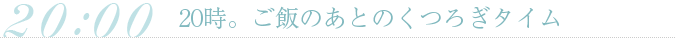 20時。ご飯のあとのくつろぎタイム