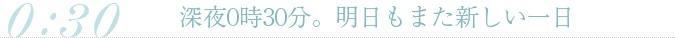 深夜0時30分。明日もまた新しい一日
